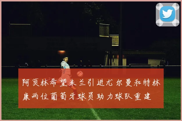 阿莫林希望米兰引进尤尔曼和特林康两位葡萄牙球员助力球队重建