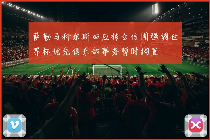 萨勒马科尔斯回应转会传闻强调世界杯优先俱乐部事务暂时搁置