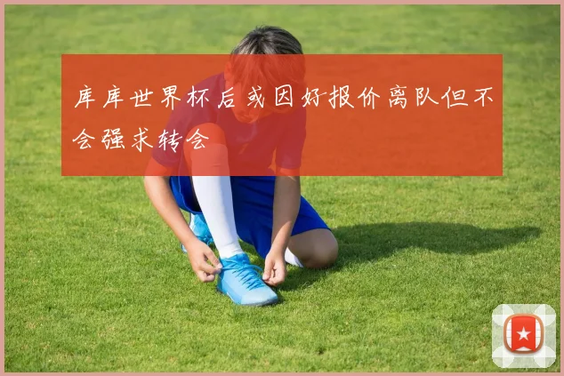 库库世界杯后或因好报价离队但不会强求转会