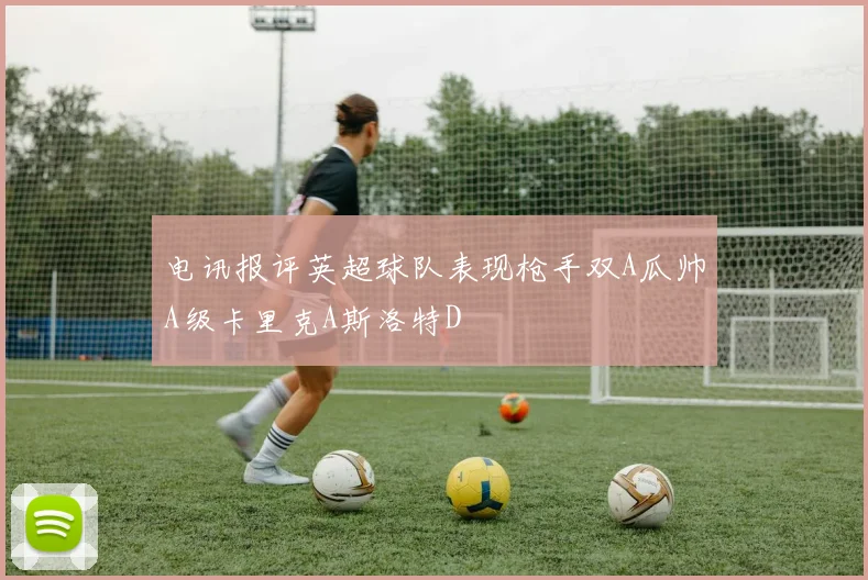电讯报评英超球队表现枪手双A瓜帅A级卡里克A斯洛特D