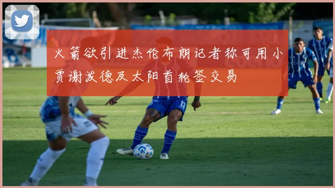 火箭欲引进杰伦布朗记者称可用小贾谢泼德及太阳首轮签交易
