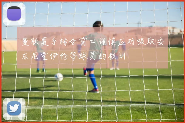 曼联夏季转会窗口谨慎应对吸取安东尼霍伊伦等球员的教训