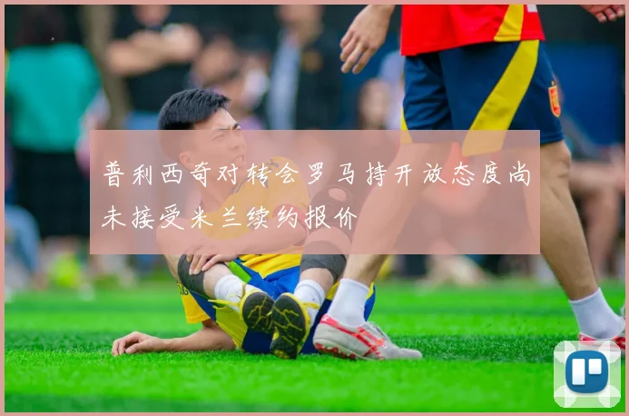 普利西奇对转会罗马持开放态度尚未接受米兰续约报价