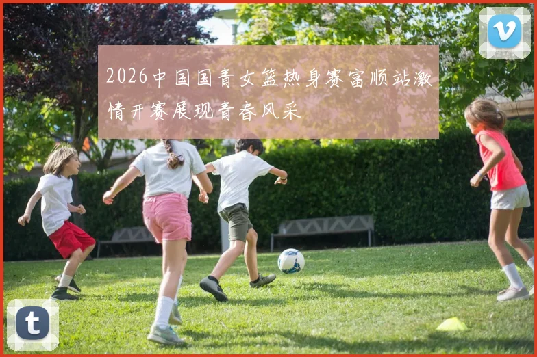 2026中国国青女篮热身赛富顺站激情开赛展现青春风采