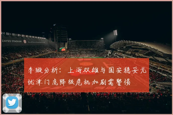李璇分析：上海双雄与国安稳妥无忧津门虎降级危机加剧需警惕