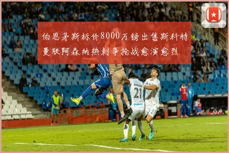 伯恩茅斯标价8000万镑出售斯科特曼联阿森纳热刺争抢战愈演愈烈