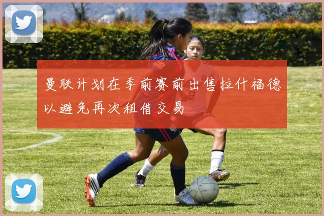 曼联计划在季前赛前出售拉什福德以避免再次租借交易