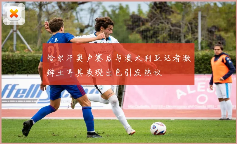 恰尔汗奥卢赛后与澳大利亚记者激辩土耳其表现出色引发热议