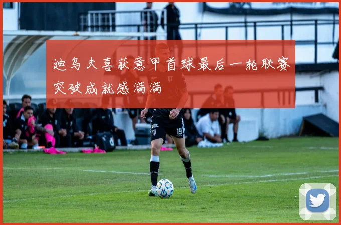 迪乌夫喜获意甲首球最后一轮联赛突破成就感满满