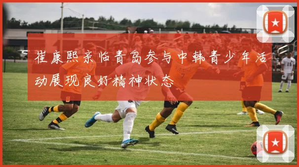 崔康熙亲临青岛参与中韩青少年活动展现良好精神状态